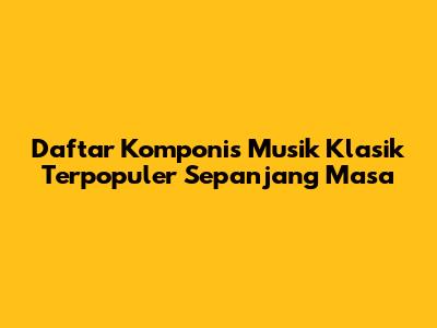Daftar Komponis Musik Klasik Terpopuler Sepanjang Masa