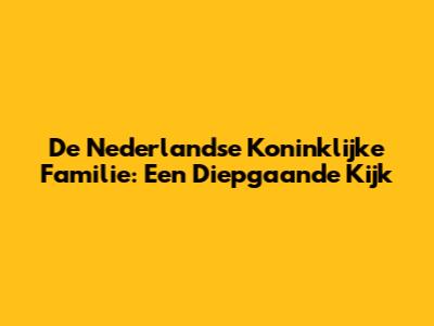 De Nederlandse Koninklijke Familie: Een Diepgaande Kijk