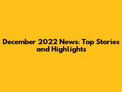 December 2022 News: Top Stories and Highlights