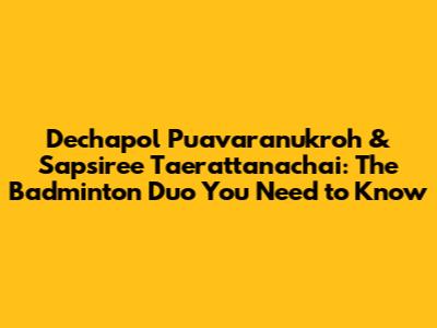 Dechapol Puavaranukroh & Sapsiree Taerattanachai: The Badminton Duo You Need to Know