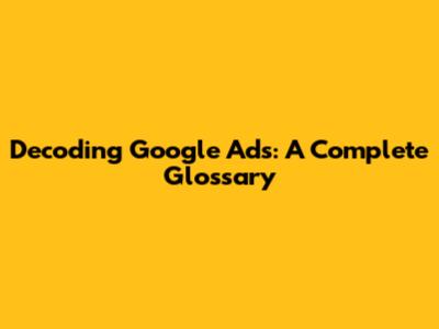 Decoding Google Ads: A Complete Glossary