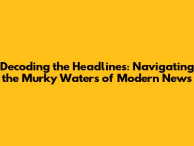 Decoding the Headlines: Navigating the Murky Waters of Modern News