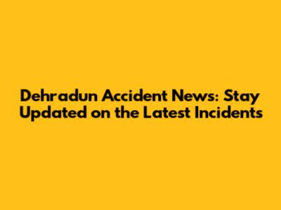 Dehradun Accident News: Stay Updated on the Latest Incidents