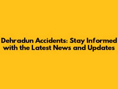 Dehradun Accidents: Stay Informed with the Latest News and Updates