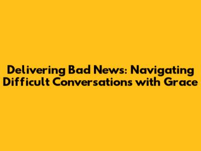 Delivering Bad News: Navigating Difficult Conversations with Grace
