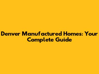 Denver Manufactured Homes: Your Complete Guide