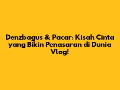 Denzbagus & Pacar: Kisah Cinta yang Bikin Penasaran di Dunia Vlog!