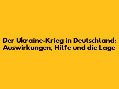 Der Ukraine-Krieg in Deutschland: Auswirkungen, Hilfe und die Lage
