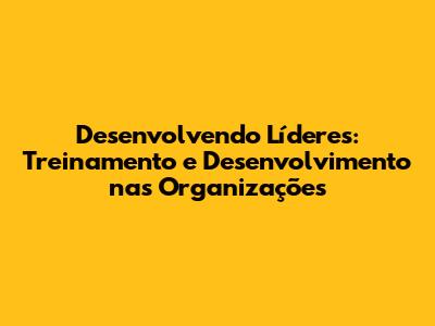 Desenvolvendo Líderes: Treinamento e Desenvolvimento nas Organizações