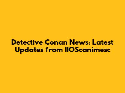 Detective Conan News: Latest Updates from IIOScanimesc