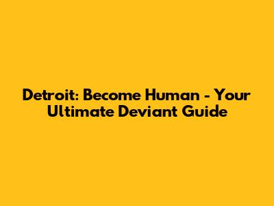 Detroit: Become Human - Your Ultimate Deviant Guide