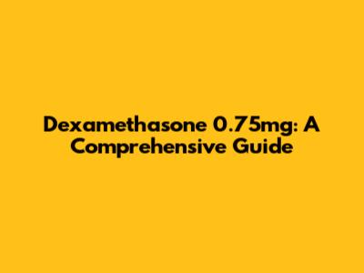 Dexamethasone 0.75mg: A Comprehensive Guide