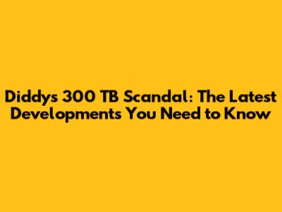 Diddy's 300 TB Scandal: The Latest Developments You Need to Know
