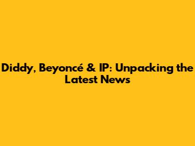 Diddy, Beyoncé & IP: Unpacking the Latest News