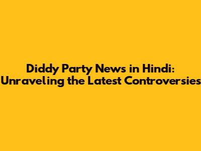 Diddy Party News in Hindi: Unraveling the Latest Controversies