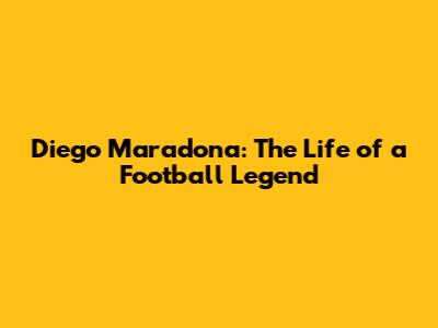 Diego Maradona: The Life of a Football Legend