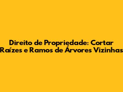 Direito de Propriedade: Cortar Raízes e Ramos de Árvores Vizinhas