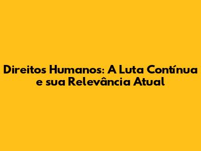 Direitos Humanos: A Luta Contínua e sua Relevância Atual