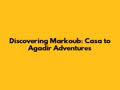 Discovering Markoub: Casa to Agadir Adventures
