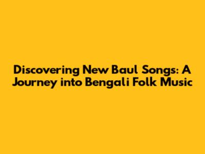 Discovering New Baul Songs: A Journey into Bengali Folk Music