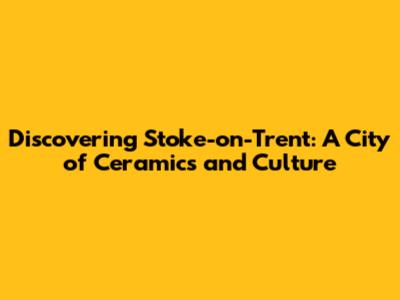 Discovering Stoke-on-Trent: A City of Ceramics and Culture