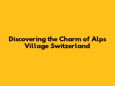 Discovering the Charm of Alps Village Switzerland