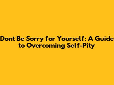 Don't Be Sorry for Yourself: A Guide to Overcoming Self-Pity