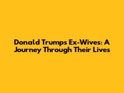 Donald Trump's Ex-Wives: A Journey Through Their Lives
