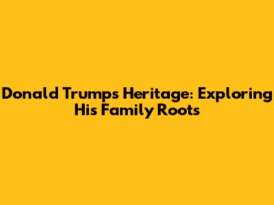 Donald Trump's Heritage: Exploring His Family Roots