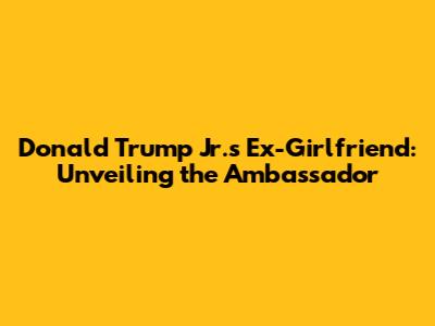 Donald Trump Jr.'s Ex-Girlfriend: Unveiling the Ambassador