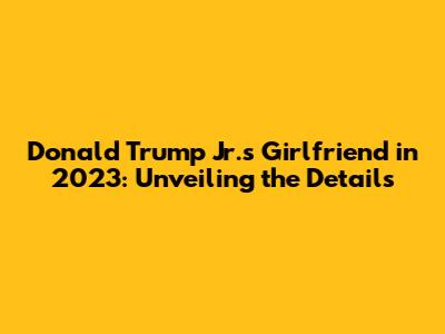 Donald Trump Jr.'s Girlfriend in 2023: Unveiling the Details