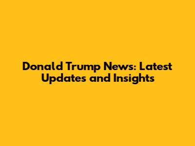 Donald Trump News: Latest Updates and Insights