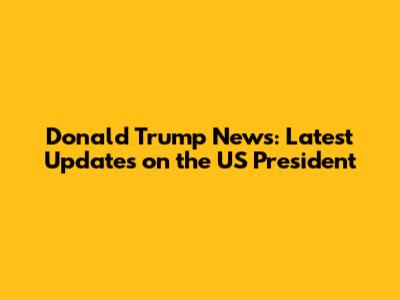 Donald Trump News: Latest Updates on the US President