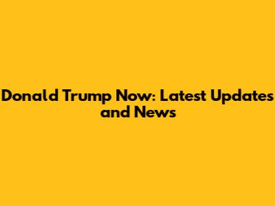 Donald Trump Now: Latest Updates and News