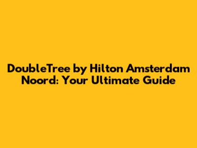 DoubleTree by Hilton Amsterdam Noord: Your Ultimate Guide