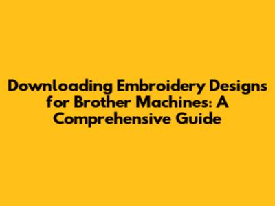 Downloading Embroidery Designs for Brother Machines: A Comprehensive Guide