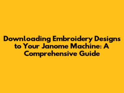 Downloading Embroidery Designs to Your Janome Machine: A Comprehensive Guide