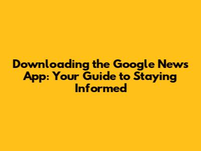 Downloading the Google News App: Your Guide to Staying Informed