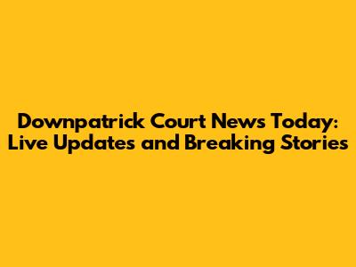 Downpatrick Court News Today: Live Updates and Breaking Stories