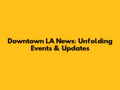 Downtown LA News: Unfolding Events & Updates