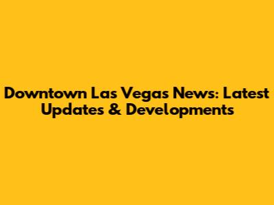 Downtown Las Vegas News: Latest Updates & Developments