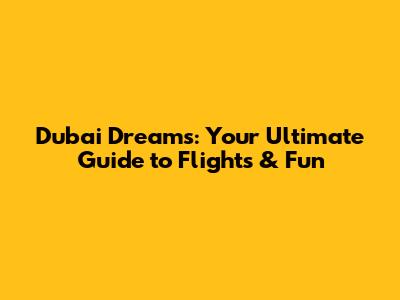 Dubai Dreams: Your Ultimate Guide to Flights & Fun