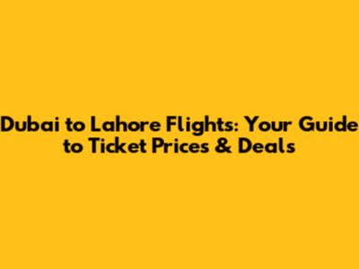 Dubai to Lahore Flights: Your Guide to Ticket Prices & Deals