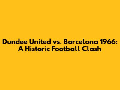 Dundee United vs. Barcelona 1966: A Historic Football Clash