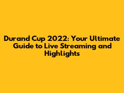 Durand Cup 2022: Your Ultimate Guide to Live Streaming and Highlights