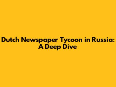 Dutch Newspaper Tycoon in Russia: A Deep Dive