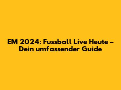 EM 2024: Fussball Live Heute – Dein umfassender Guide