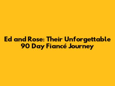 Ed and Rose: Their Unforgettable 90 Day Fiancé Journey