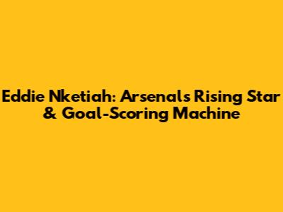 Eddie Nketiah: Arsenal's Rising Star & Goal-Scoring Machine