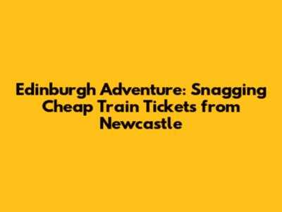 Edinburgh Adventure: Snagging Cheap Train Tickets from Newcastle